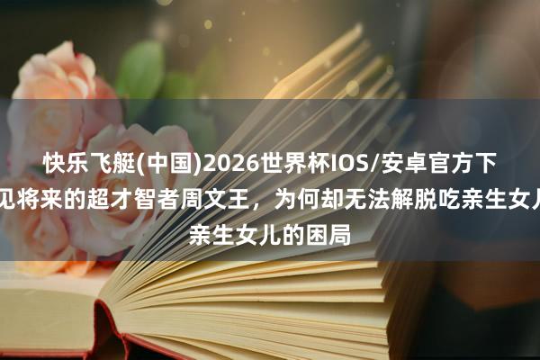 快乐飞艇(中国)2026世界杯IOS/安卓官方下载 能先见将来的超才智者周文王，为何却无法解脱吃亲生女儿的困局