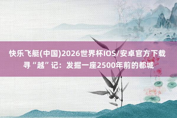 快乐飞艇(中国)2026世界杯IOS/安卓官方下载 寻“越”记：发掘一座2500年前的都城