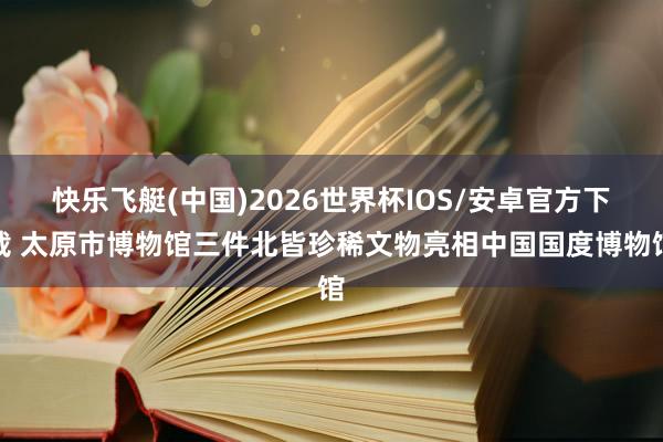 快乐飞艇(中国)2026世界杯IOS/安卓官方下载 太原市博物馆三件北皆珍稀文物亮相中国国度博物馆
