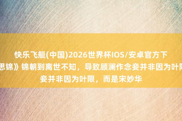 快乐飞艇(中国)2026世界杯IOS/安卓官方下载 《良陈好意思锦》锦朝到离世不知，导致顾澜作念妾并非因为叶限，而是宋妙华