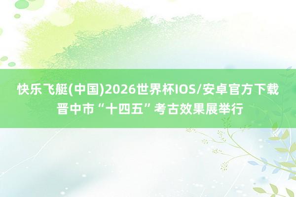 快乐飞艇(中国)2026世界杯IOS/安卓官方下载 晋中市“十四五”考古效果展举行