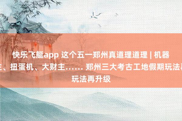 快乐飞艇app 这个五一郑州真道理道理 | 机器东谈主、扭蛋机、大财主…… 郑州三大考古工地假期玩法再升级