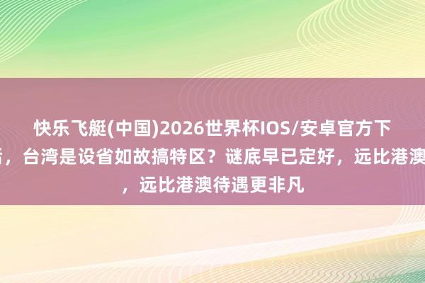 快乐飞艇(中国)2026世界杯IOS/安卓官方下载 长入之后，台湾是设省如故搞特区？谜底早已定好，远比港澳待遇更非凡