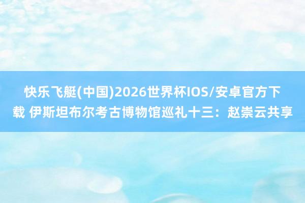 快乐飞艇(中国)2026世界杯IOS/安卓官方下载 伊斯坦布尔考古博物馆巡礼十三：赵崇云共享