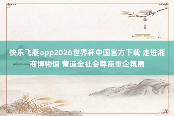 快乐飞艇app2026世界杯中国官方下载 走进湘商博物馆 营造全社会尊商重企氛围