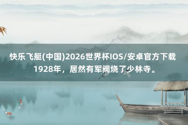 快乐飞艇(中国)2026世界杯IOS/安卓官方下载 1928年，居然有军阀烧了少林寺。