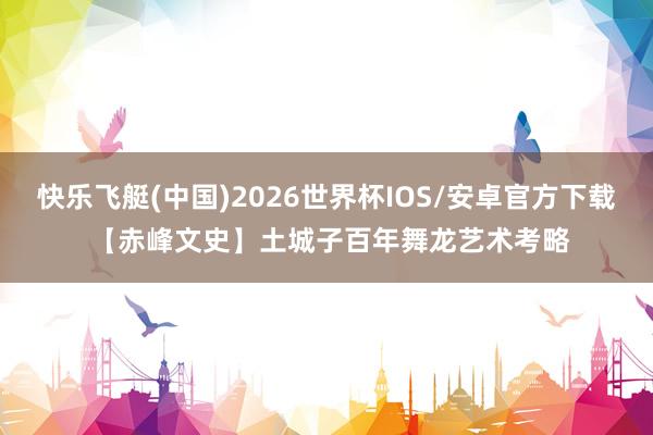 快乐飞艇(中国)2026世界杯IOS/安卓官方下载 【赤峰文史】土城子百年舞龙艺术考略