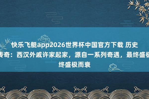 快乐飞艇app2026世界杯中国官方下载 历史如斯传奇:西汉外戚许家起家,源自一系列奇遇,最终盛极而衰