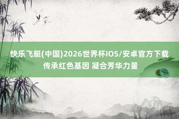 快乐飞艇(中国)2026世界杯IOS/安卓官方下载 传承红色基因 凝合芳华力量