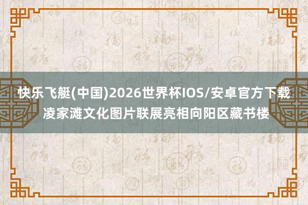 快乐飞艇(中国)2026世界杯IOS/安卓官方下载 凌家滩文化图片联展亮相向阳区藏书楼