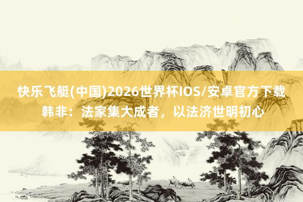 快乐飞艇(中国)2026世界杯IOS/安卓官方下载 韩非:法家集大成者,以法济世明初心
