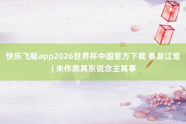 快乐飞艇app2026世界杯中国官方下载 春游江淮 | 朱作鼎其东说念主其事