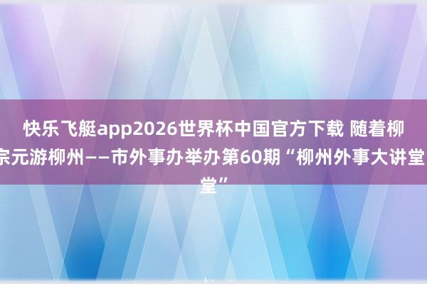快乐飞艇app2026世界杯中国官方下载 随着柳宗元游柳州——市外事办举办第60期“柳州外事大讲堂”