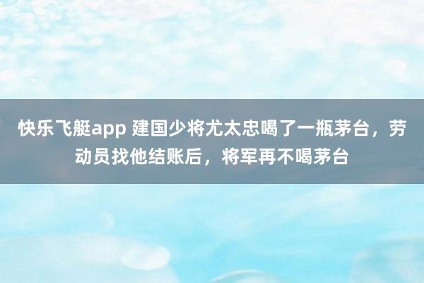 快乐飞艇app 建国少将尤太忠喝了一瓶茅台,劳动员找他结账后,将军再不喝茅台