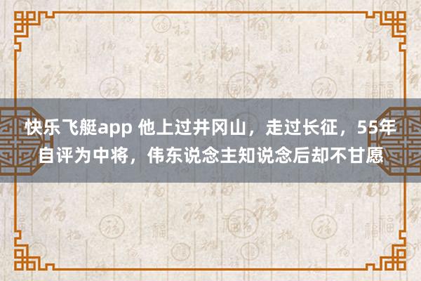 快乐飞艇app 他上过井冈山,走过长征,55年自评为中将,伟东说念主知说念后却不甘愿