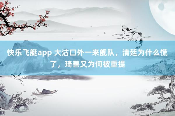 快乐飞艇app 大沽口外一来舰队,清廷为什么慌了,琦善又为何被重提
