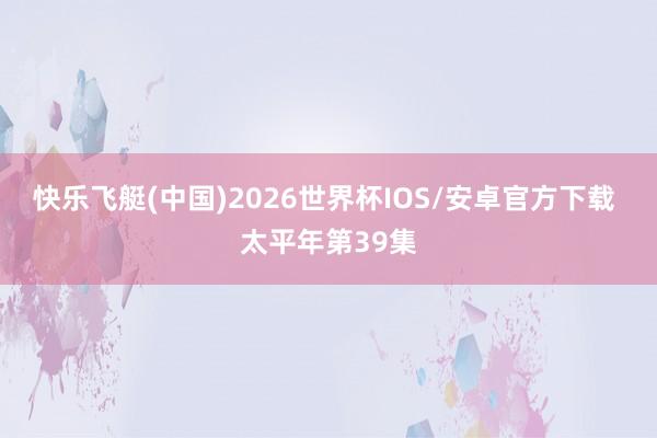 快乐飞艇(中国)2026世界杯IOS/安卓官方下载 太平年第39集