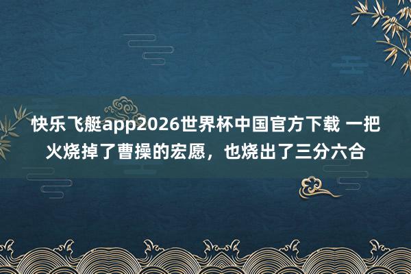 快乐飞艇app2026世界杯中国官方下载 一把火烧掉了曹操的宏愿，也烧出了三分六合