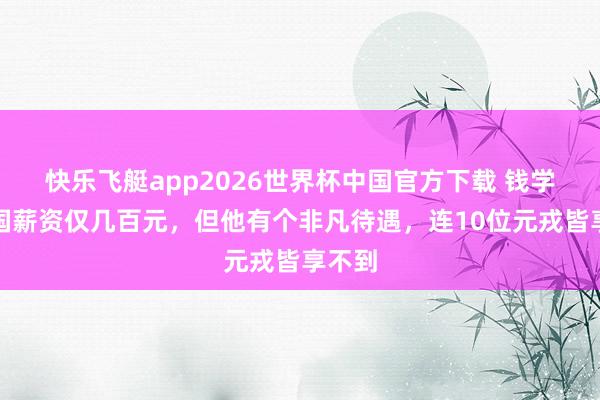 快乐飞艇app2026世界杯中国官方下载 钱学森归国薪资仅几百元,但他有个非凡待遇,连10位元戎皆享不到
