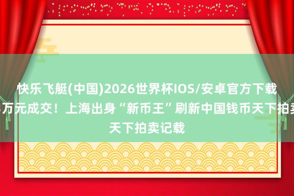 快乐飞艇(中国)2026世界杯IOS/安卓官方下载 5083万元成交!上海出身“新币王”刷新中国钱币天下拍卖记载