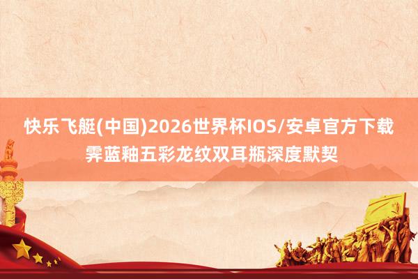 快乐飞艇(中国)2026世界杯IOS/安卓官方下载 霁蓝釉五彩龙纹双耳瓶深度默契