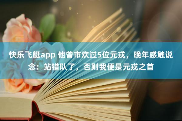 快乐飞艇app 他曾市欢过5位元戎，晚年感触说念：站错队了，否则我便是元戎之首