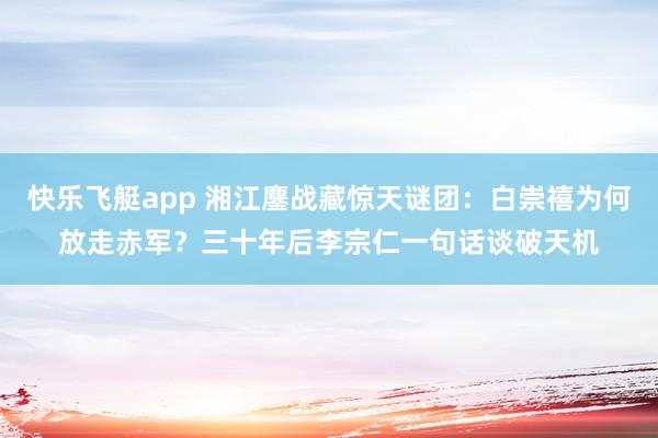 快乐飞艇app 湘江鏖战藏惊天谜团：白崇禧为何放走赤军？三十年后李宗仁一句话谈破天机