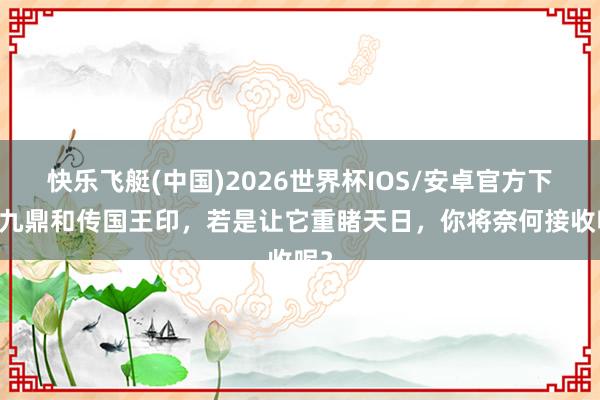 快乐飞艇(中国)2026世界杯IOS/安卓官方下载 九鼎和传国王印，若是让它重睹天日，你将奈何接收呢？