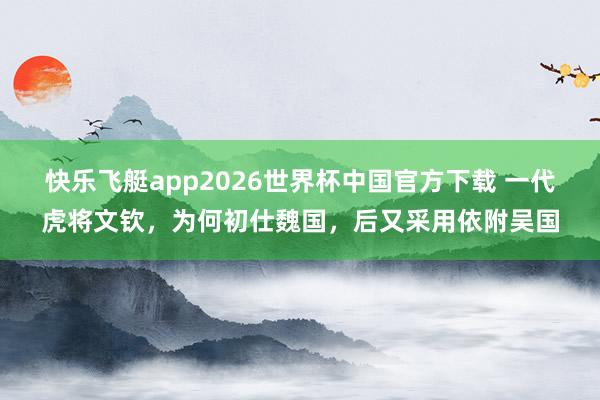 快乐飞艇app2026世界杯中国官方下载 一代虎将文钦，为何初仕魏国，后又采用依附吴国