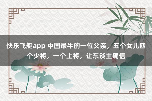 快乐飞艇app 中国最牛的一位父亲,五个女儿四个少将,一个上将,让东谈主确信