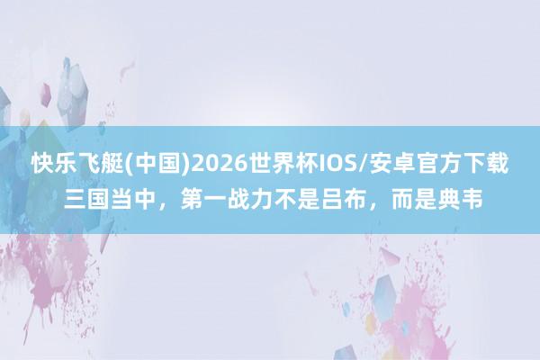 快乐飞艇(中国)2026世界杯IOS/安卓官方下载 三国当中，第一战力不是吕布，而是典韦