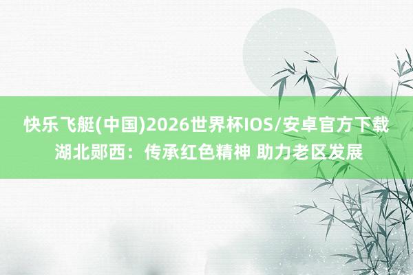 快乐飞艇(中国)2026世界杯IOS/安卓官方下载 湖北郧西：传承红色精神 助力老区发展