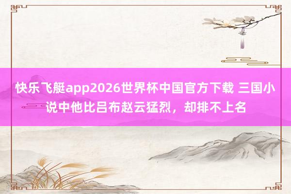 快乐飞艇app2026世界杯中国官方下载 三国小说中他比吕布赵云猛烈，却排不上名