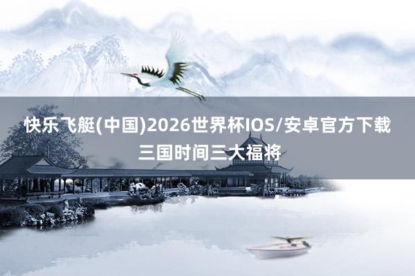 快乐飞艇(中国)2026世界杯IOS/安卓官方下载 三国时间三大福将
