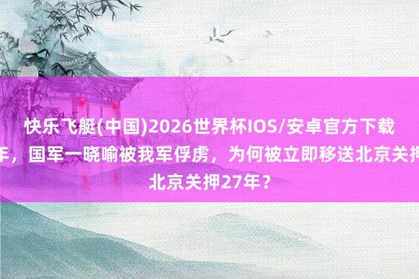 快乐飞艇(中国)2026世界杯IOS/安卓官方下载 1948年，国军一晓喻被我军俘虏，为何被立即移送北京关押27年？