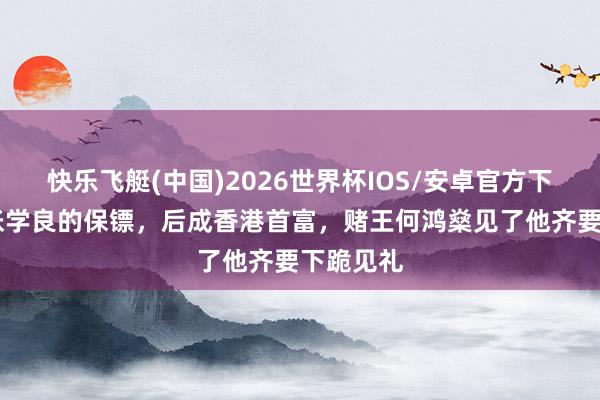 快乐飞艇(中国)2026世界杯IOS/安卓官方下载 他是张学良的保镖,后成香港首富,赌王何鸿燊见了他齐要下跪见礼