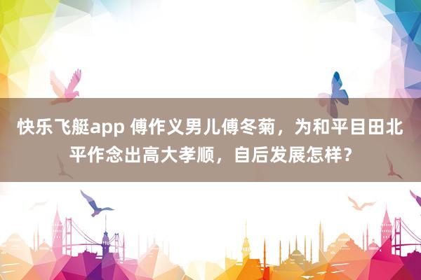 快乐飞艇app 傅作义男儿傅冬菊，为和平目田北平作念出高大孝顺，自后发展怎样？