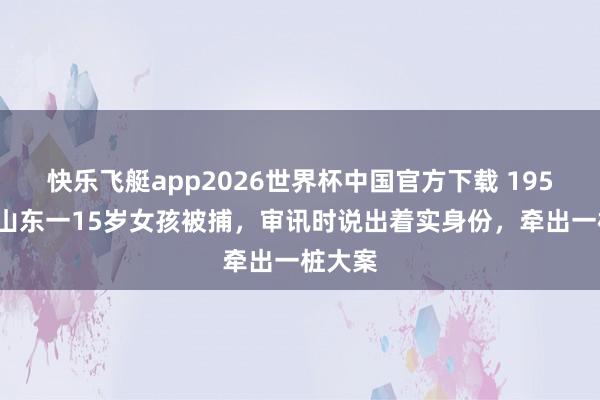 快乐飞艇app2026世界杯中国官方下载 1950年，山东一15岁女孩被捕，审讯时说出着实身份，牵出一桩大案