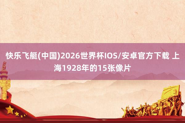 快乐飞艇(中国)2026世界杯IOS/安卓官方下载 上海1928年的15张像片