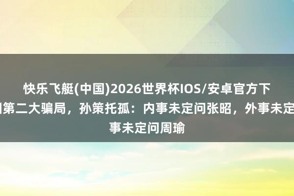 快乐飞艇(中国)2026世界杯IOS/安卓官方下载 三国第二大骗局，孙策托孤：内事未定问张昭，外事未定问周瑜