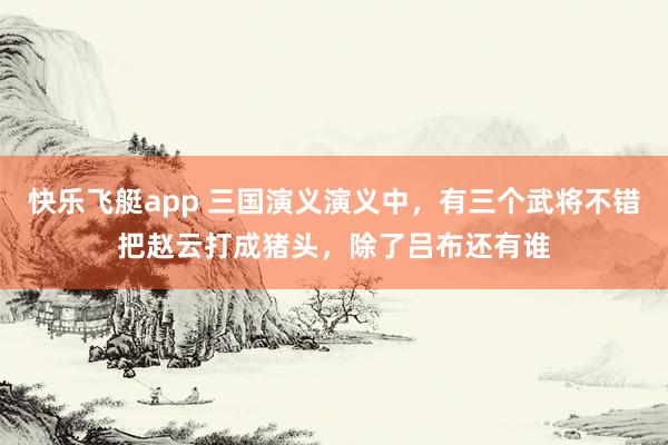 快乐飞艇app 三国演义演义中，有三个武将不错把赵云打成猪头，除了吕布还有谁