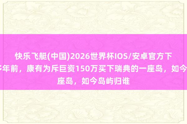 快乐飞艇(中国)2026世界杯IOS/安卓官方下载 一百多年前，康有为斥巨资150万买下瑞典的一座岛，如今岛屿归谁