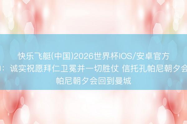 快乐飞艇(中国)2026世界杯IOS/安卓官方下载 瓜帅：诚实祝愿拜仁卫冕并一切胜仗 信托孔帕尼朝夕会回到曼城
