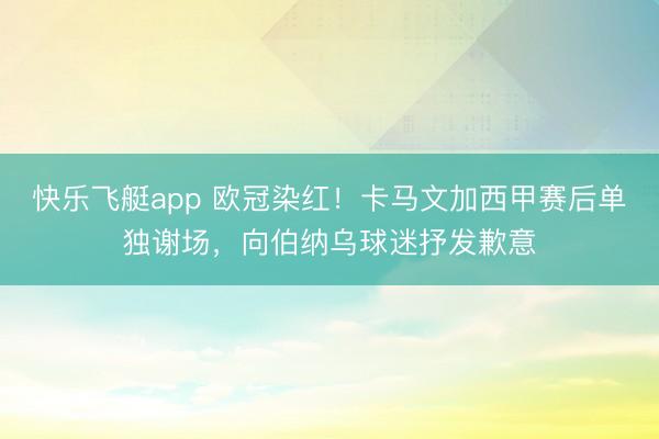 快乐飞艇app 欧冠染红!卡马文加西甲赛后单独谢场,向伯纳乌球迷抒发歉意