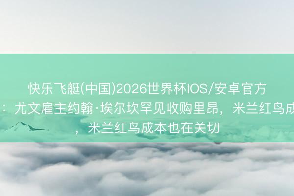 快乐飞艇(中国)2026世界杯IOS/安卓官方下载 王人体：尤文雇主约翰·埃尔坎罕见收购里昂，米兰红鸟成本也在关切
