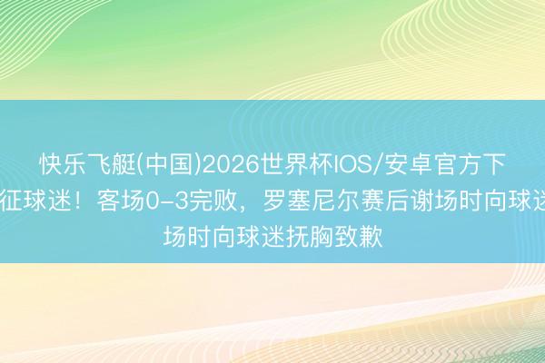 快乐飞艇(中国)2026世界杯IOS/安卓官方下载 愧对远征球迷！客场0-3完败，罗塞尼尔赛后谢场时向球迷抚胸致歉
