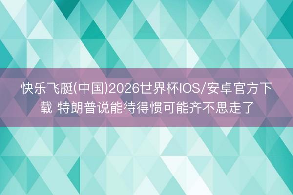 快乐飞艇(中国)2026世界杯IOS/安卓官方下载 特朗普说能待得惯可能齐不思走了