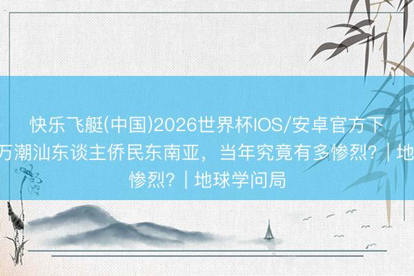 快乐飞艇(中国)2026世界杯IOS/安卓官方下载 1500万潮汕东谈主侨民东南亚,当年究竟有多惨烈?| 地球学问局