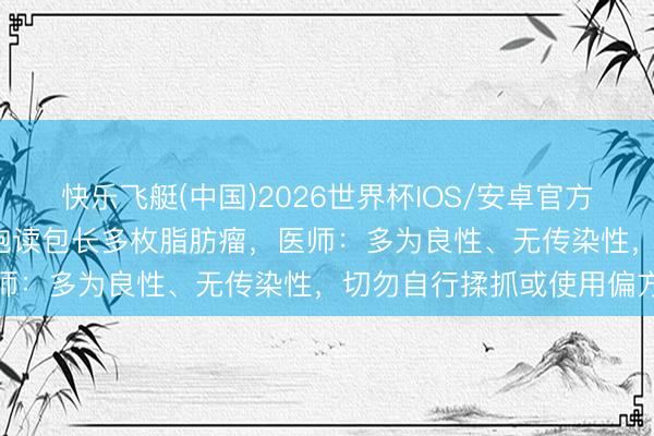 快乐飞艇(中国)2026世界杯IOS/安卓官方下载 72岁老东谈主大腿饱读包长多枚脂肪瘤，医师：多为良性、无传染性，切勿自行揉抓或使用偏方