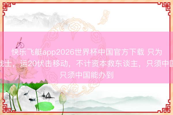 快乐飞艇app2026世界杯中国官方下载 只为救一位战士，运20伏击移动，不计资本救东谈主，只须中国能办到
